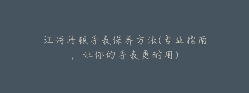 江诗丹顿手表保养方法(专业指南,让你的手表更耐用)-名表号 江诗丹顿手表保养方法(专业指南,让你的手表更耐用)