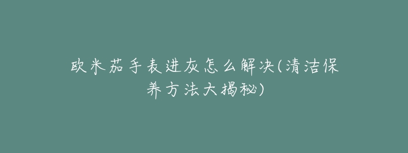 欧米茄手表进灰怎么解决(清洁保养方法大揭秘)-名表号 欧米茄手表进灰怎么解决(清洁保养方法大揭秘)