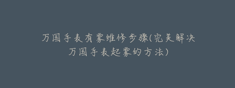 万国手表有雾维修步骤(完美解决万国手表起雾的方法)-名表号 万国手表有雾维修步骤(完美解决万国手表起雾的方法)