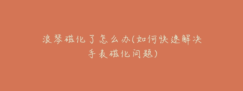 浪琴磁化了怎么办(如何快速解决手表磁化问题)-名表号 浪琴磁化了怎么办(如何快速解决手表磁化问题)