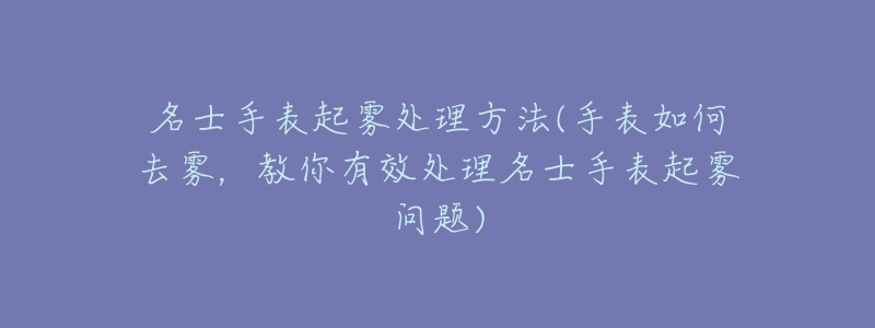 名士手表起雾处理方法(手表如何去雾,教你有效处理名士手表起雾问题)-名表号 名士手表起雾处理方法(手表如何去雾,教你有效处理名士手表起雾问题)