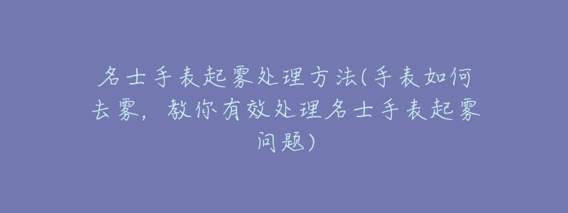 名士手表起雾处理方法(手表如何去雾，教你有效处理名士手表起雾问题)