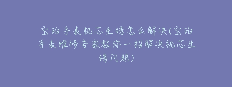 宝珀手表机芯生锈怎么解决(宝珀手表维修专家教你一招解决机芯生锈问题)-名表号 宝珀手表机芯生锈怎么解决(宝珀手表维修专家教你一招解决机芯生锈问题)