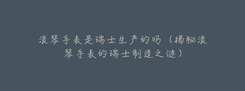 浪琴手表是瑞士生产的吗(揭秘浪琴手表的瑞士制造之谜)-名表号 浪琴手表是瑞士生产的吗(揭秘浪琴手表的瑞士制造之谜)