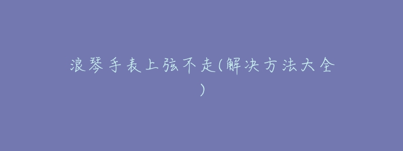 浪琴手表上弦不走(解决方法大全)-名表号 浪琴手表上弦不走(解决方法大全)