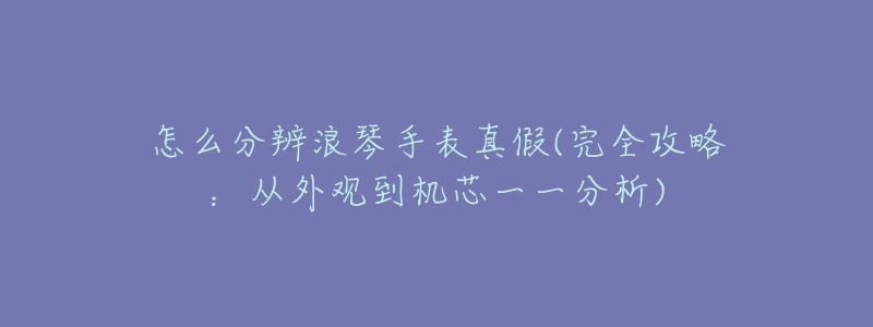怎么分辨浪琴手表真假(完全攻略:从外观到机芯一一分析)-名表号 怎么分辨浪琴手表真假(完全攻略:从外观到机芯一一分析)