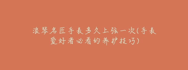 浪琴名匠手表多久上弦一次(手表爱好者必看的养护技巧)-名表号 浪琴名匠手表多久上弦一次(手表爱好者必看的养护技巧)
