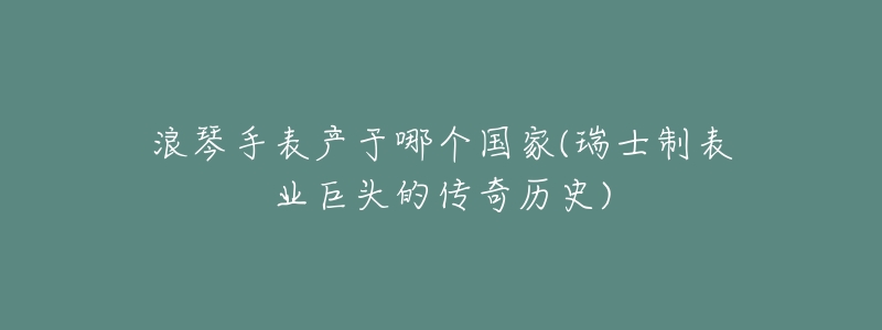 浪琴手表产于哪个国家(瑞士制表业巨头的传奇历史)-名表号 浪琴手表产于哪个国家(瑞士制表业巨头的传奇历史)