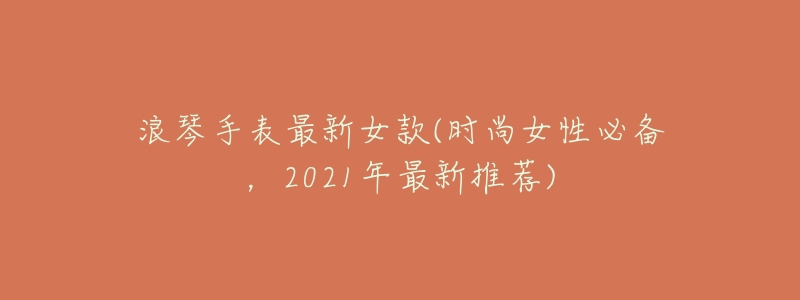 浪琴手表最新女款(时尚女性必备,2021年最新推荐)-名表号 浪琴手表最新女款(时尚女性必备,2021年最新推荐)