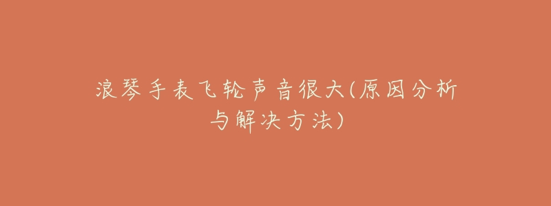 浪琴手表飞轮声音很大(原因分析与解决方法)-名表号 浪琴手表飞轮声音很大(原因分析与解决方法)