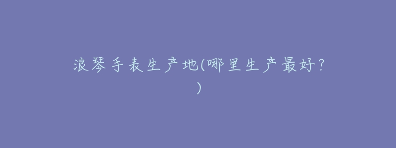 浪琴手表生产地(哪里生产最好?)-名表号 浪琴手表生产地(哪里生产最好?)