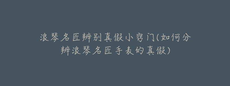 浪琴名匠辨别真假小窍门(如何分辨浪琴名匠手表的真假)-名表号 浪琴名匠辨别真假小窍门(如何分辨浪琴名匠手表的真假)
