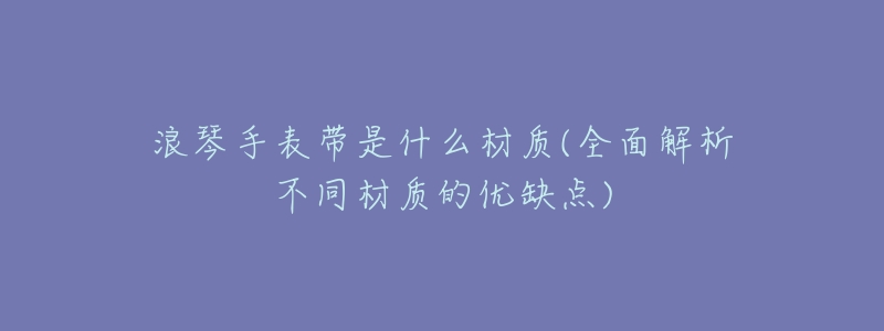 浪琴手表带是什么材质(全面解析不同材质的优缺点)-名表号 浪琴手表带是什么材质(全面解析不同材质的优缺点)