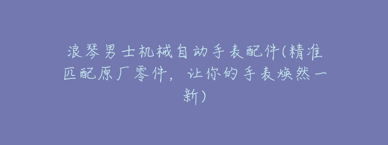 浪琴男士机械自动手表配件(精准匹配原厂零件,让你的手表焕然一新)-名表号 浪琴男士机械自动手表配件(精准匹配原厂零件,让你的手表焕然一新)