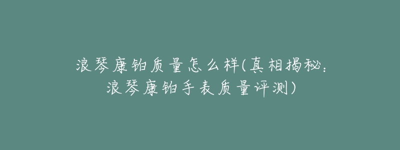浪琴康铂质量怎么样(真相揭秘:浪琴康铂手表质量评测)-名表号 浪琴康铂质量怎么样(真相揭秘:浪琴康铂手表质量评测)