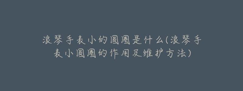 浪琴手表小的圆圈是什么(浪琴手表小圆圈的作用及维护方法)-名表号 浪琴手表小的圆圈是什么(浪琴手表小圆圈的作用及维护方法)