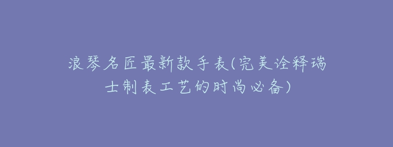 浪琴名匠最新款手表(完美诠释瑞士制表工艺的时尚必备)-名表号 浪琴名匠最新款手表(完美诠释瑞士制表工艺的时尚必备)