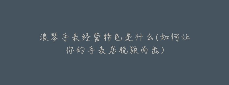 浪琴手表经营特色是什么(如何让你的手表店脱颖而出)-名表号 浪琴手表经营特色是什么(如何让你的手表店脱颖而出)