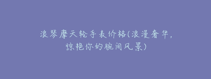 浪琴摩天轮手表价格(浪漫奢华,惊艳你的腕间风景)-名表号 浪琴摩天轮手表价格(浪漫奢华,惊艳你的腕间风景)