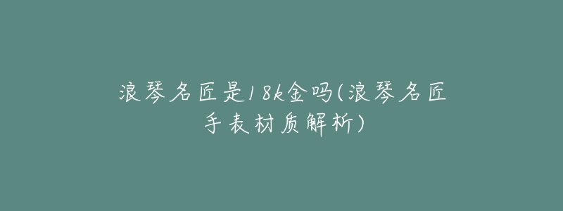 浪琴名匠是18k金吗(浪琴名匠手表材质解析)-名表号 浪琴名匠是18k金吗(浪琴名匠手表材质解析)