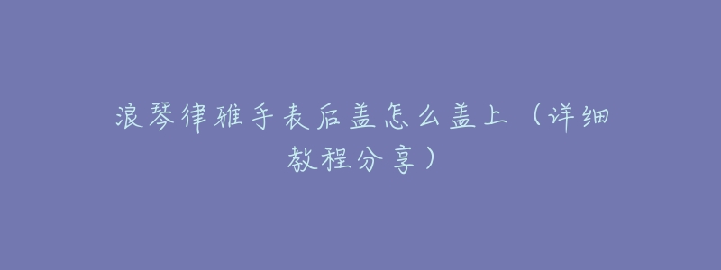 浪琴律雅手表后盖怎么盖上(详细教程分享)-名表号 浪琴律雅手表后盖怎么盖上(详细教程分享)