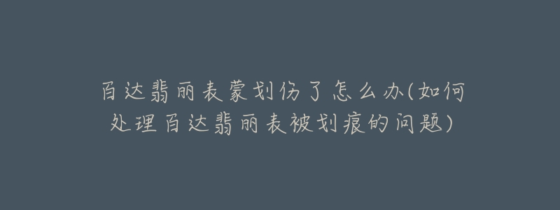 百达翡丽表蒙划伤了怎么办(如何处理百达翡丽表被划痕的问题)-名表号 百达翡丽表蒙划伤了怎么办(如何处理百达翡丽表被划痕的问题)