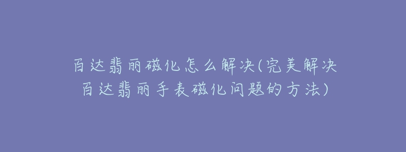 百达翡丽磁化怎么解决(完美解决百达翡丽手表磁化问题的方法)-名表号 百达翡丽磁化怎么解决(完美解决百达翡丽手表磁化问题的方法)