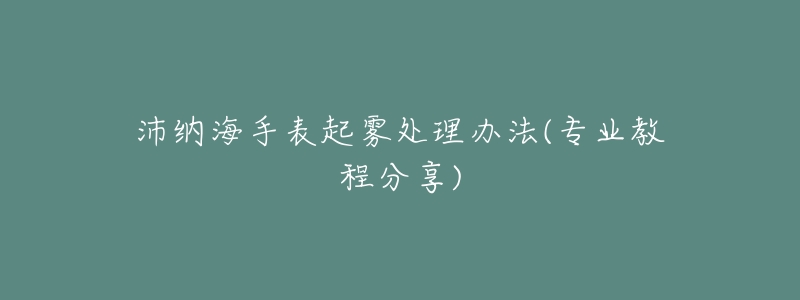 沛纳海手表起雾处理办法(专业教程分享)-名表号 沛纳海手表起雾处理办法(专业教程分享)