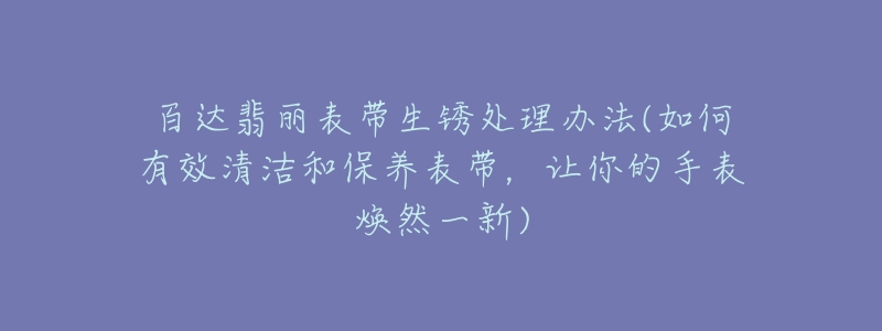 百达翡丽表带生锈处理办法(如何有效清洁和保养表带,让你的手表焕然一新)-名表号 百达翡丽表带生锈处理办法(如何有效清洁和保养表带,让你的手表焕然一新)