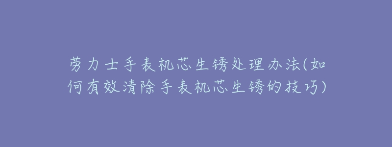 劳力士手表机芯生锈处理办法(如何有效清除手表机芯生锈的技巧)-名表号 劳力士手表机芯生锈处理办法(如何有效清除手表机芯生锈的技巧)