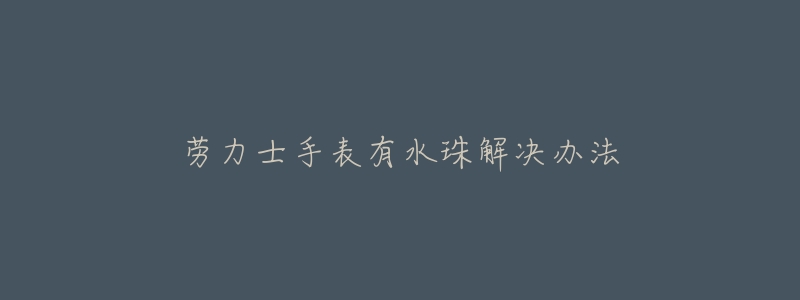 劳力士手表有水珠解决办法-名表号 劳力士手表有水珠解决办法