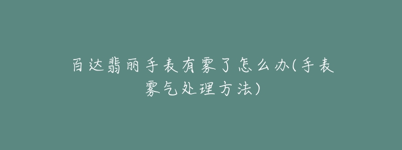 百达翡丽手表有雾了怎么办(手表雾气处理方法)-名表号 百达翡丽手表有雾了怎么办(手表雾气处理方法)