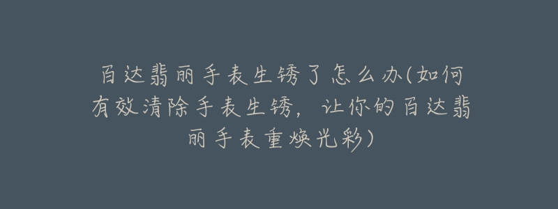 百达翡丽手表生锈了怎么办(如何有效清除手表生锈,让你的百达翡丽手表重焕光彩)-名表号 百达翡丽手表生锈了怎么办(如何有效清除手表生锈,让你的百达翡丽手表重焕光彩)