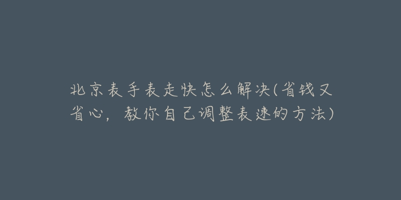 北京表手表走快怎么解决(省钱又省心，教你自己调整表速的方法)