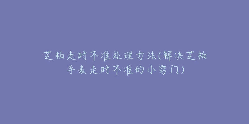 芝柏走时不准处理方法(解决芝柏手表走时不准的小窍门)