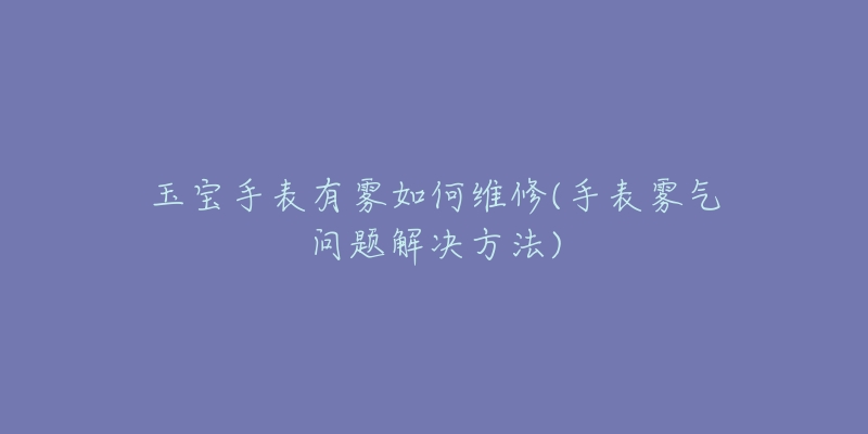 玉宝手表有雾如何维修(手表雾气问题解决方法)-名表号 玉宝手表有雾如何维修(手表雾气问题解决方法)