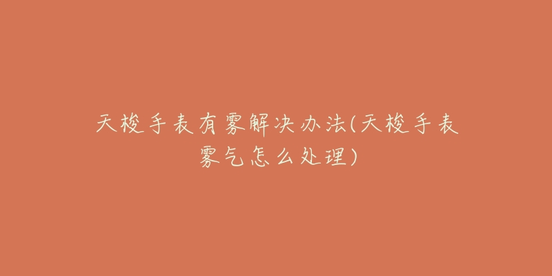 天梭手表有雾解决办法(天梭手表雾气怎么处理)-名表号 天梭手表有雾解决办法(天梭手表雾气怎么处理)