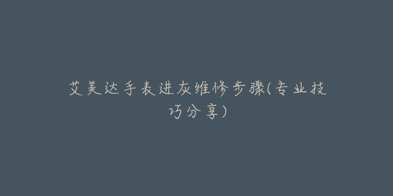 艾美达手表进灰维修步骤(专业技巧分享)-名表号 艾美达手表进灰维修步骤(专业技巧分享)