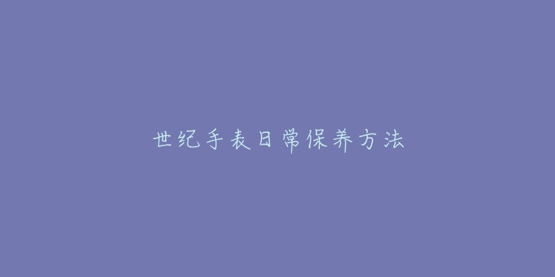 世纪手表日常保养方法-名表号 世纪手表日常保养方法
