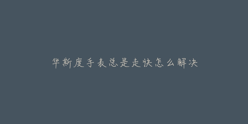 华斯度手表总是走快怎么解决-名表号 华斯度手表总是走快怎么解决