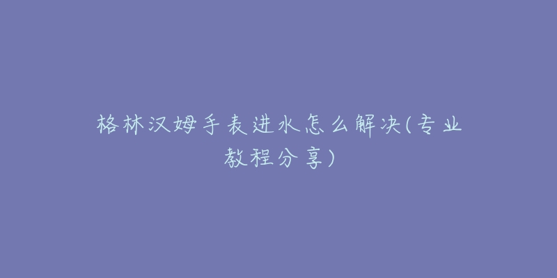 格林汉姆手表进水怎么解决(专业教程分享)-名表号 格林汉姆手表进水怎么解决(专业教程分享)