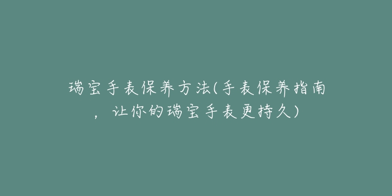 瑞宝手表保养方法(手表保养指南,让你的瑞宝手表更持久)-名表号 瑞宝手表保养方法(手表保养指南,让你的瑞宝手表更持久)