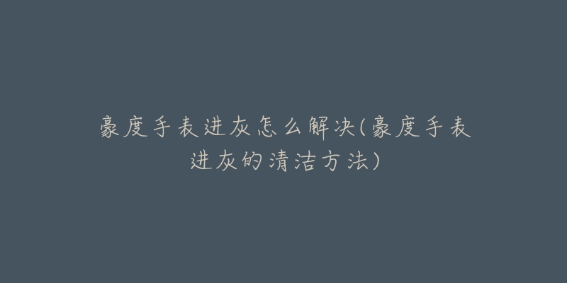 豪度手表进灰怎么解决(豪度手表进灰的清洁方法)-名表号 豪度手表进灰怎么解决(豪度手表进灰的清洁方法)