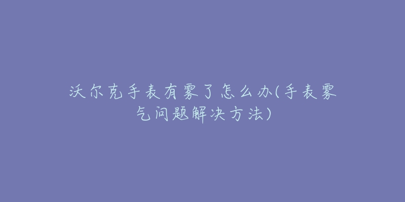 沃尔克手表有雾了怎么办(手表雾气问题解决方法)-名表号 沃尔克手表有雾了怎么办(手表雾气问题解决方法)