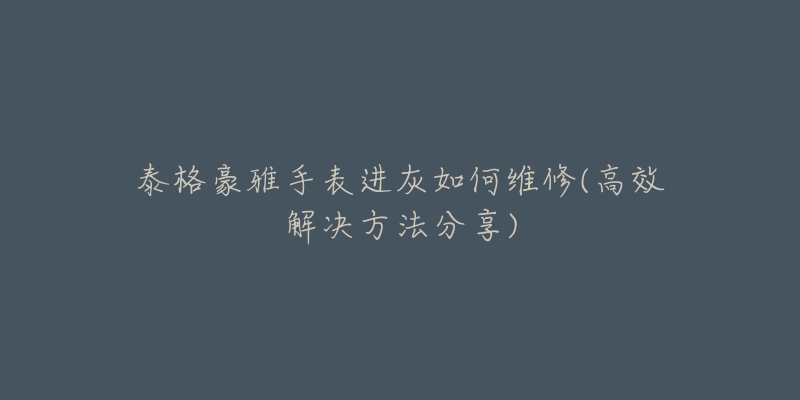 泰格豪雅手表进灰如何维修(高效解决方法分享)-名表号 泰格豪雅手表进灰如何维修(高效解决方法分享)