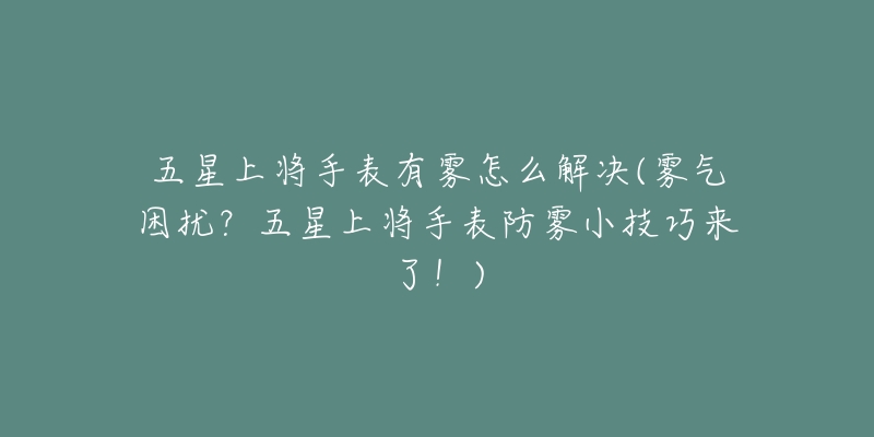 五星上将手表有雾怎么解决(雾气困扰?五星上将手表防雾小技巧来了!)-名表号 五星上将手表有雾怎么解决(雾气困扰?五星上将手表防雾小技巧来了!)