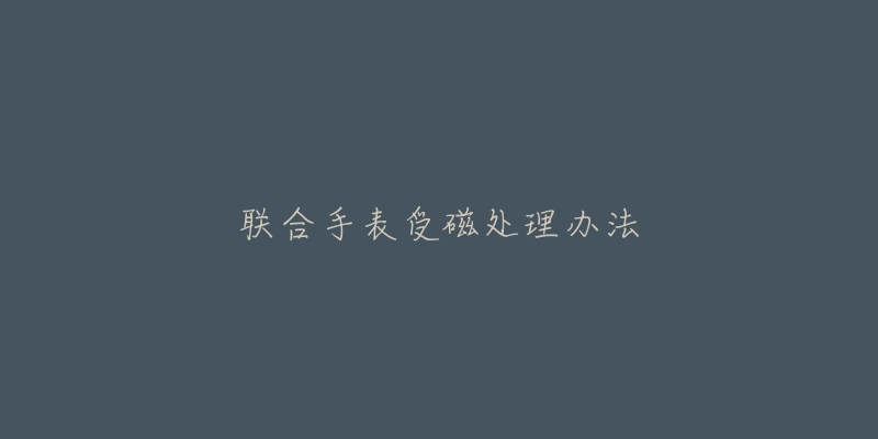 联合手表受磁处理办法-名表号 联合手表受磁处理办法