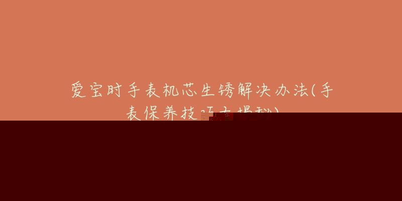 爱宝时手表机芯生锈解决办法(手表保养技巧大揭秘)-名表号 爱宝时手表机芯生锈解决办法(手表保养技巧大揭秘)