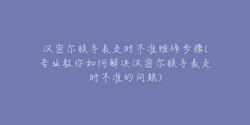 汉密尔顿手表走时不准维修步骤(专业教你如何解决汉密尔顿手表走时不准的问题)-名表号 汉密尔顿手表走时不准维修步骤(专业教你如何解决汉密尔顿手表走时不准的问题)