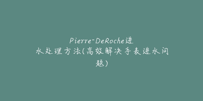 Pierre-DeRoche进水处理方法(高效解决手表进水问题)-名表号 Pierre-DeRoche进水处理方法(高效解决手表进水问题)